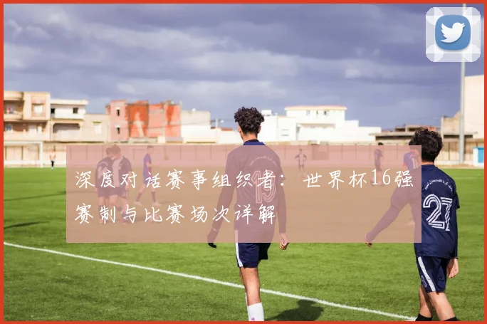 深度对话赛事组织者：世界杯16强赛制与比赛场次详解