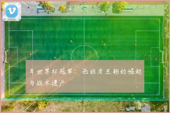 年世界杯冠军：西班牙王朝的崛起与战术遗产
