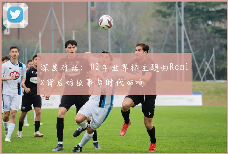 深度对话：02年世界杯主题曲Remix背后的故事与时代回响