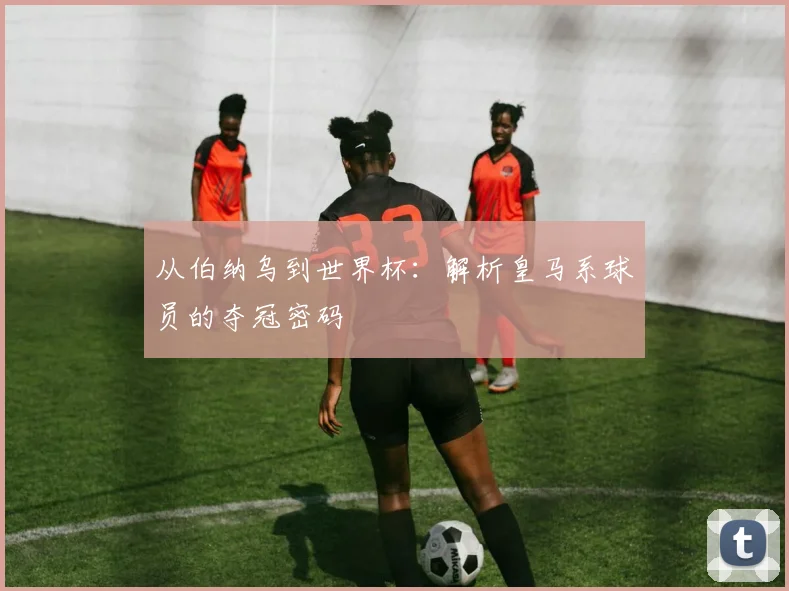 从伯纳乌到世界杯：解析皇马系球员的夺冠密码