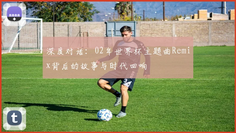 深度对话：02年世界杯主题曲Remix背后的故事与时代回响