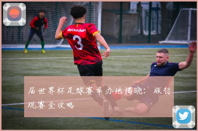 届世界杯足球赛举办地揭晓：旅行观赛全攻略