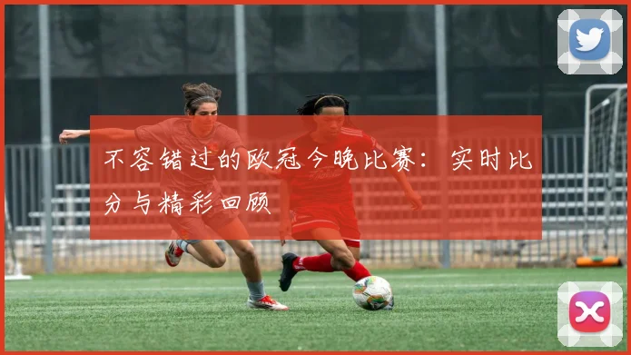不容错过的欧冠今晚比赛:实时比分与精彩回顾