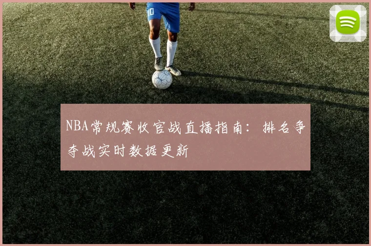 NBA常规赛收官战直播指南：排名争夺战实时数据更新