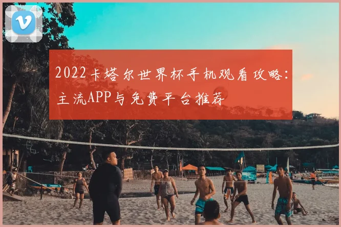 2022卡塔尔世界杯手机观看攻略:主流APP与免费平台推荐
