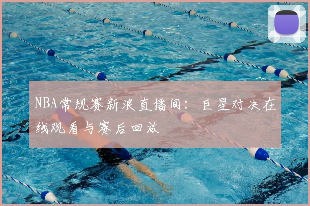 NBA常规赛新浪直播间:巨星对决在线观看与赛后回放