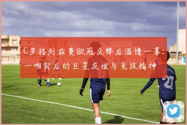 C罗格列兹曼欧冠交锋后温情一幕:一吻背后的巨星友谊与竞技精神