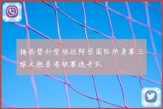 梅西替补登场迈阿密国际热身赛三球大胜香港联赛选手队