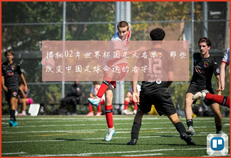 揭秘02年世界杯国足大名单:那些改变中国足球命运的名字