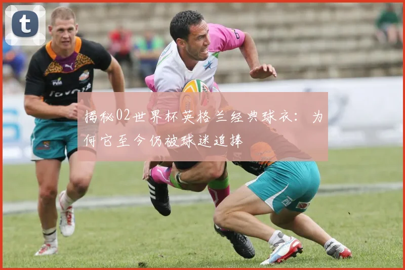 揭秘02世界杯英格兰经典球衣:为何它至今仍被球迷追捧