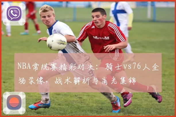 NBA常规赛精彩对决：骑士vs76人全场录像，战术解析与高光集锦