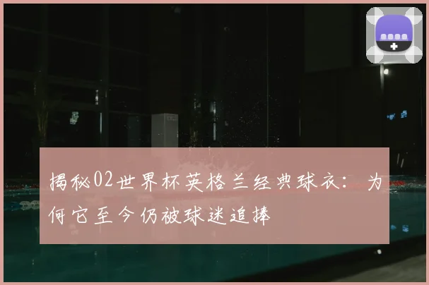 揭秘02世界杯英格兰经典球衣:为何它至今仍被球迷追捧