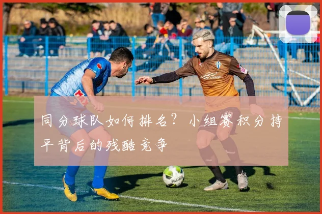 同分球队如何排名？小组赛积分持平背后的残酷竞争