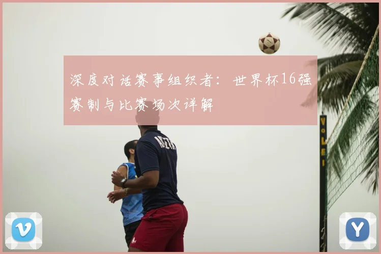 深度对话赛事组织者：世界杯16强赛制与比赛场次详解